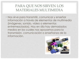 PARA QUE NOS SIRVEN LOS 
MATERIALES MULTIMEDIA 
• Nos sirve para transmitir, comunicar y enseñar 
información a través de elementos de multimedia 
(imágenes, sonido, video o elementos 
entremezclados). Hoy en día hay demasiados 
medios en los cuales nos apoyamos para la 
transmisión, comunicación o enseñanza de la 
información. 
 