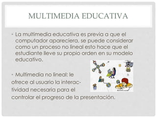 MULTIMEDIA EDUCATIVA 
• La multimedia educativa es previa a que el 
computador apareciera, se puede considerar 
como un proceso no lineal esto hace que el 
estudiante lleve su propio orden en su modelo 
educativo. 
• Multimedia no lineal: le 
ofrece al usuario la interac-tividad 
necesaria para el 
controlar el progreso de la presentación. 
 