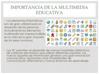IMPORTANCIA DE LA MULTIMEDIA 
EDUCATIVA 
• Los elementos informáticos 
son de gran utilidad para el 
desarrollo de las personas. 
Actualmente los elementos 
multimedia son imprescindibles 
en la vida de la gran mayoría 
de los seres humanos. 
• Las TIC permiten el desarrollo de nuevos materiales didácticos 
de carácter electrónico que utilizan diferentes soportes. Los 
nuevos soportes de información generan una gran innovación 
comunicativa, aportando unas modalidades de 
comunicación alternativas y nuevos entornos de aprendizaje. 
