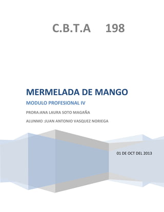C.B.T.A

198

MERMELADA DE MANGO
MODULO PROFESIONAL IV
PRORA:ANA LAURA SOTO MAGAÑA
ALUNMO :JUAN ANTONIO VASQUEZ NORIEGA

01 DE OCT DEL 2013

 