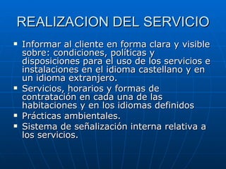 REALIZACION DEL SERVICIO Informar al cliente en forma clara y visible sobre: condiciones, políticas y disposiciones para el uso de los servicios e instalaciones en el idioma castellano y en un idioma extranjero. Servicios, horarios y formas de contratación en cada una de las habitaciones y en los idiomas definidos Prácticas ambientales. Sistema de señalización interna relativa a los servicios. 