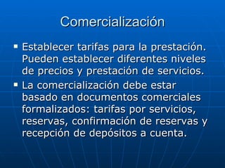 Comercialización Establecer tarifas para la prestación. Pueden establecer diferentes niveles de precios y prestación de servicios. La comercialización debe estar basado en documentos comerciales formalizados: tarifas por servicios, reservas, confirmación de reservas y recepción de depósitos a cuenta. 