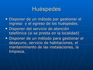 Huéspedes Disponer de un método par gestionar el ingreso  y el egreso de los huéspedes. Disponer del servicio de atención telefónica (si se presta en la localidad) Disponer de un método para gestionar el desayuno, servicio de habitaciones, el mantenimiento de las instalaciones, la limpieza. 