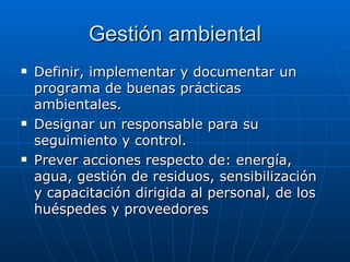 Gestión ambiental Definir, implementar y documentar un programa de buenas prácticas ambientales. Designar un responsable para su seguimiento y control. Prever acciones respecto de: energía, agua, gestión de residuos, sensibilización y capacitación dirigida al personal, de los huéspedes y proveedores 