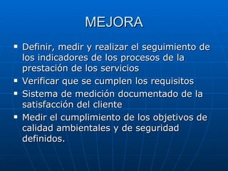 MEJORA Definir, medir y realizar el seguimiento de los indicadores de los procesos de la prestación de los servicios Verificar que se cumplen los requisitos Sistema de medición documentado de la satisfacción del cliente Medir el cumplimiento de los objetivos de calidad ambientales y de seguridad definidos. 