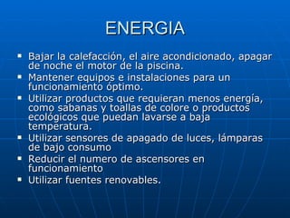 ENERGIA Bajar la calefacción, el aire acondicionado, apagar de noche el motor de la piscina. Mantener equipos e instalaciones para un funcionamiento óptimo. Utilizar productos que requieran menos energía, como sabanas y toallas de colore o productos ecológicos que puedan lavarse a baja temperatura. Utilizar sensores de apagado de luces, lámparas de bajo consumo Reducir el numero de ascensores en funcionamiento Utilizar fuentes renovables. 