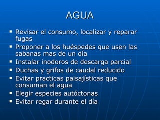 AGUA Revisar el consumo, localizar y reparar fugas Proponer a los huéspedes que usen las sabanas mas de un día Instalar inodoros de descarga parcial Duchas y grifos de caudal reducido Evitar practicas paisajísticas que consuman el agua Elegir especies autóctonas Evitar regar durante el día 