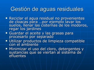 Gestión de aguas residuales Reciclar el agua residual no provenientes de cloacas para …por ejemplo lavar los suelos, llenar las cisternas de los inodoros, regar los jardines Guardar el aceite y las grasas para procesarlo por separado Utilizar productos de limpieza compatible con el ambiente Minimizar el uso del cloro, detergentes y sustancias que se viertan al sistema de efluentes 