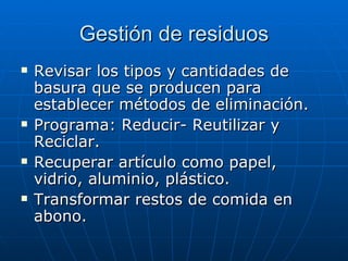 Gestión de residuos Revisar los tipos y cantidades de basura que se producen para establecer métodos de eliminación. Programa: Reducir- Reutilizar y Reciclar. Recuperar artículo como papel, vidrio, aluminio, plástico. Transformar restos de comida en abono. 