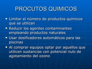 PROCUTOS QUIMICOS Limitar el número de productos químicos que se utilizan  Reducir los agentes contaminantes empleando productos naturales Usar dosificadores automáticos para las piscinas Al comprar equipos optar por aquellos que utilicen sustancias con potencial nulo de agotamiento del ozono 