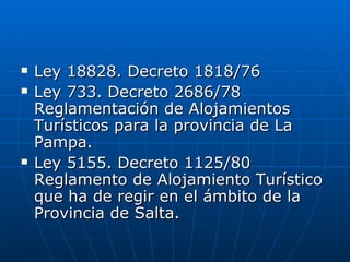 Ley 18828. Decreto 1818/76 Ley 733. Decreto 2686/78 Reglamentación de Alojamientos Turísticos para la provincia de La Pampa. Ley 5155. Decreto 1125/80 Reglamento de Alojamiento Turístico que ha de regir en el ámbito de la Provincia de Salta. 