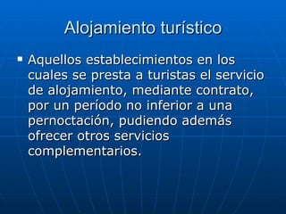 Alojamiento turístico Aquellos establecimientos en los cuales se presta a turistas el servicio de alojamiento, mediante contrato, por un período no inferior a una pernoctación, pudiendo además ofrecer otros servicios complementarios. 