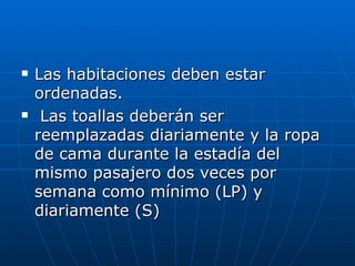 Las habitaciones deben estar ordenadas. Las toallas deberán ser reemplazadas diariamente y la ropa de cama durante la estadía del mismo pasajero dos veces por semana como mínimo (LP) y diariamente (S) 