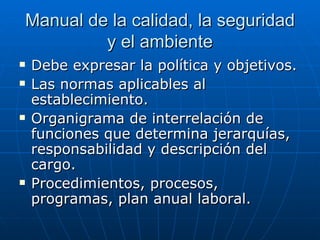 Manual de la calidad, la seguridad y el ambiente Debe expresar la política y objetivos. Las normas aplicables al establecimiento. Organigrama de interrelación de funciones que determina jerarquías, responsabilidad y descripción del cargo. Procedimientos, procesos, programas, plan anual laboral. 