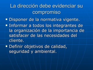 La dirección debe evidenciar su compromiso Disponer de la normativa vigente. Informar a todos los integrantes de la organización de la importancia de satisfacer de las necesidades del cliente. Definir objetivos de calidad, seguridad y ambiental. 