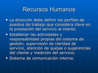 Recursos Humanos La dirección debe definir los perfiles de puestos de trabajo que considera clave en la prestación del servicio al cliente. Establecer las actividades y responsabilidad propias del sistema de gestión, supervisión de claridad de servicio, atención de quejas o sugerencias del cliente y medición del servicio. Sistema de comunicación interna. 