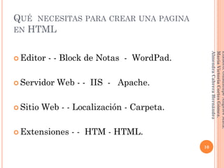 QUÉ NECESITAS PARA CREAR UNA PAGINA
EN HTML
 Editor - - Block de Notas - WordPad.
 Servidor Web - - IIS - Apache.
 Sitio Web - - Localización - Carpeta.
 Extensiones - - HTM - HTML.
10
Elaboró:GuadalupeAngelesMata.
MaríaVictoriaCortesGómez.
AlmendraCabreraHernández
 