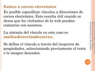 Enlace a correo electrónico
Es posible especificar vínculos a direcciones de
correo electrónico. Esto resulta útil cuando se
desea que los visitantes de la web puedan
contactar con nosotros.
La sintaxis del vínculo en este caso es
mailto:direccióndecorreo.
Se define el vínculo a través del inspector de
propiedades, seleccionando previamente el texto
o la imagen deseados.
100
Elaboró:GuadalupeAngelesMata.
MaríaVictoriaCortesGómez.
AlmendraCabreraHernández
 