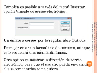También es posible a través del menú Insertar,
opción Vínculo de correo electrónico.
Un enlace a correo por lo regular abre Outlook.
Es mejor crear un formulario de contacto, aunque
esto requerirá una página dinámica.
Otra opción es mostrar la dirección de correo
electrónico, para que el usuario pueda enviarnos
el sus comentarios como quiera.
101
Elaboró:GuadalupeAngelesMata.
MaríaVictoriaCortesGómez.
AlmendraCabreraHernández
 
