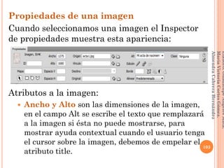Propiedades de una imagen
Cuando seleccionamos una imagen el Inspector
de propiedades muestra esta apariencia:
Atributos a la imagen:
 Ancho y Alto son las dimensiones de la imagen,
en el campo Alt se escribe el texto que remplazará
a la imagen si ésta no puede mostrarse, para
mostrar ayuda contextual cuando el usuario tenga
el cursor sobre la imagen, debemos de empelar el
atributo title.
103
Elaboró:GuadalupeAngelesMata.
MaríaVictoriaCortesGómez.
AlmendraCabreraHernández
 