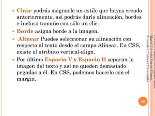  Clase podrás asignarle un estilo que hayas creado
anteriormente, así podrás darle alineación, bordes
e incluso tamaño con sólo un clic.
 Borde asigna borde a la imagen.
 Alinear Puedes seleccionar su alineación con
respecto al texto desde el campo Alinear. En CSS,
existe el atributo vertical-align.
 Por último Espacio V y Espacio H separan la
imagen del texto y así no queden demasiado
pegadas a él. En CSS, podemos hacerlo con el
margin.
104
Elaboró:GuadalupeAngelesMata.
MaríaVictoriaCortesGómez.
AlmendraCabreraHernández
 