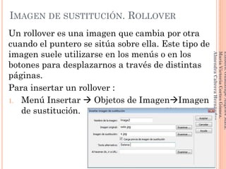 Un rollover es una imagen que cambia por otra
cuando el puntero se sitúa sobre ella. Este tipo de
imagen suele utilizarse en los menús o en los
botones para desplazarnos a través de distintas
páginas.
Para insertar un rollover :
1. Menú Insertar  Objetos de ImagenImagen
de sustitución.
105
Elaboró:GuadalupeAngelesMata.
MaríaVictoriaCortesGómez.
AlmendraCabreraHernández
IMAGEN DE SUSTITUCIÓN. ROLLOVER
 