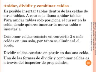 Anidar, dividir y combinar celdas
Es posible insertar tablas dentro de las celdas de
otras tablas. A esto se le llama anidar tablas.
Para anidar tablas sólo posiciona el cursor en la
celda donde quieres insertar la nueva tabla e
insertarla.
Combinar celdas consiste en convertir 2 o más
celdas en una sola, por tanto se eliminará el
borde.
Dividir celdas consiste en partir en dos una celda.
Una de las formas de dividir y combinar celdas es
a través del inspector de propiedades. 113
Elaboró:GuadalupeAngelesMata.
MaríaVictoriaCortesGómez.
AlmendraCabreraHernández
 