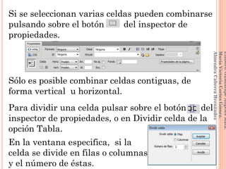 Si se seleccionan varias celdas pueden combinarse
pulsando sobre el botón del inspector de
propiedades.
Sólo es posible combinar celdas contiguas, de
forma vertical u horizontal.
Para dividir una celda pulsar sobre el botón del
inspector de propiedades, o en Dividir celda de la
opción Tabla.
En la ventana especifica, si la
celda se divide en filas o columnas ,
y el número de éstas.
114
Elaboró:GuadalupeAngelesMata.
MaríaVictoriaCortesGómez.
AlmendraCabreraHernández
 