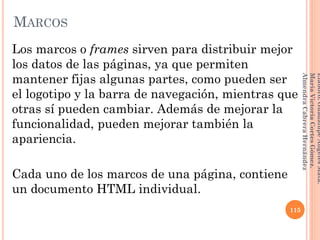 Los marcos o frames sirven para distribuir mejor
los datos de las páginas, ya que permiten
mantener fijas algunas partes, como pueden ser
el logotipo y la barra de navegación, mientras que
otras sí pueden cambiar. Además de mejorar la
funcionalidad, pueden mejorar también la
apariencia.
Cada uno de los marcos de una página, contiene
un documento HTML individual.
115
Elaboró:GuadalupeAngelesMata.
MaríaVictoriaCortesGómez.
AlmendraCabreraHernández
MARCOS
 