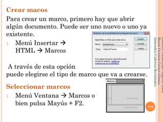 Crear macos
Para crear un marco, primero hay que abrir
algún documento. Puede ser uno nuevo o uno ya
existente.
1. Menú Insertar 
HTML  Marcos
A través de esta opción
puede elegirse el tipo de marco que va a crearse.
Seleccionar marcos
1. Menú Ventana  Marcos o
bien pulsa Mayús + F2. 116
Elaboró:GuadalupeAngelesMata.
MaríaVictoriaCortesGómez.
AlmendraCabreraHernández
 