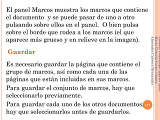 El panel Marcos muestra los marcos que contiene
el documento y se puede pasar de uno a otro
pulsando sobre ellos en el panel. O bien pulsa
sobre el borde que rodea a los marcos (el que
aparece más grueso y en relieve en la imagen).
Guardar
Es necesario guardar la página que contiene el
grupo de marcos, así como cada una de las
páginas que están incluidas en sus marcos.
Para guardar el conjunto de marcos, hay que
seleccionarlo previamente.
Para guardar cada uno de los otros documentos,
hay que seleccionarlos antes de guardarlos.
117
Elaboró:GuadalupeAngelesMata.
MaríaVictoriaCortesGómez.
AlmendraCabreraHernández
 