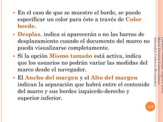  En el caso de que se muestre el borde, se puede
especificar un color para éste a través de Color
borde.
 Desplaz. indica si aparecerán o no las barras de
desplazamiento cuando el documento del marco no
pueda visualizarse completamente.
 Si la opción Mismo tamaño está activa, indica
que los usuarios no podrán variar las medidas del
marco desde el navegador.
 El Ancho del margen y el Alto del margen
indican la separación que habrá entre el contenido
del marco y sus bordes izquierdo-derecho y
superior-inferior.
119
Elaboró:GuadalupeAngelesMata.
MaríaVictoriaCortesGómez.
AlmendraCabreraHernández
 
