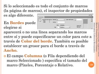 Si lo seleccionado es todo el conjunto de marcos
(la página de marcos), el inspector de propiedades
es algo diferente.
En Bordes puede
elegirse si
aparecerá o no una línea separando los marcos
entre sí y puede especificarse un color para este a
través de Color del borde. También es posible
establecer un grosor para el borde a través de
Ancho.
 El campo Columna (o Fila dependiendo del
marco Seleccionado ) especifica el tamaño del
marco (Píxeles, Porcentaje o Relativo. 120
Elaboró:GuadalupeAngelesMata.
MaríaVictoriaCortesGómez.
AlmendraCabreraHernández
 