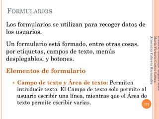 Los formularios se utilizan para recoger datos de
los usuarios.
Un formulario está formado, entre otras cosas,
por etiquetas, campos de texto, menús
desplegables, y botones.
Elementos de formulario
 Campo de texto y Área de texto: Permiten
introducir texto. El Campo de texto solo permite al
usuario escribir una línea, mientras que el Área de
texto permite escribir varias. 121
Elaboró:GuadalupeAngelesMata.
MaríaVictoriaCortesGómez.
AlmendraCabreraHernández
FORMULARIOS
 