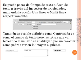 Se puede pasar de Campo de texto a Área de
texto a través del inspector de propiedades,
marcando la opción Una línea o Multi línea
respectivamente.
También es posible definirlo como Contraseña es
como el campo de texto pero las letras que va
tecleando el usuario se sustituyen por un carácter
como podrás ver en la imagen siguiente.
122
Elaboró:GuadalupeAngelesMata.
MaríaVictoriaCortesGómez.
AlmendraCabreraHernández
 