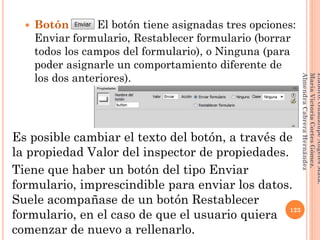  Botón El botón tiene asignadas tres opciones:
Enviar formulario, Restablecer formulario (borrar
todos los campos del formulario), o Ninguna (para
poder asignarle un comportamiento diferente de
los dos anteriores).
Es posible cambiar el texto del botón, a través de
la propiedad Valor del inspector de propiedades.
Tiene que haber un botón del tipo Enviar
formulario, imprescindible para enviar los datos.
Suele acompañase de un botón Restablecer
formulario, en el caso de que el usuario quiera
comenzar de nuevo a rellenarlo.
123
Elaboró:GuadalupeAngelesMata.
MaríaVictoriaCortesGómez.
AlmendraCabreraHernández
 