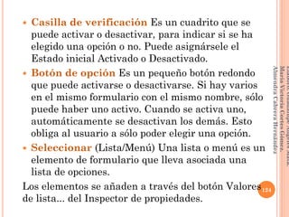  Casilla de verificación Es un cuadrito que se
puede activar o desactivar, para indicar si se ha
elegido una opción o no. Puede asignársele el
Estado inicial Activado o Desactivado.
 Botón de opción Es un pequeño botón redondo
que puede activarse o desactivarse. Si hay varios
en el mismo formulario con el mismo nombre, sólo
puede haber uno activo. Cuando se activa uno,
automáticamente se desactivan los demás. Esto
obliga al usuario a sólo poder elegir una opción.
 Seleccionar (Lista/Menú) Una lista o menú es un
elemento de formulario que lleva asociada una
lista de opciones.
Los elementos se añaden a través del botón Valores
de lista... del Inspector de propiedades.
124
Elaboró:GuadalupeAngelesMata.
MaríaVictoriaCortesGómez.
AlmendraCabreraHernández
 
