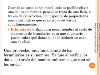Cuando se trata de un menú, solo es posible elegir
uno de los elementos, pero si se trata de una lista, a
través de Selecciones del inspector de propiedades
puede permitirse que se seleccionen varios
simultáneamente.
 Etiqueta Se utiliza para poner nombre al resto de
elementos de formulario, para que el usuario
pueda saber qué datos ha de introducir en cada
uno de ellos.
Una propiedad muy importante de los
formularios es su nombre. Ya que al recibir los
datos, a través del nombre sabremos qué control
los envía. 125
Elaboró:GuadalupeAngelesMata.
MaríaVictoriaCortesGómez.
AlmendraCabreraHernández
 