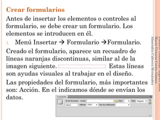 Crear formularios
Antes de insertar los elementos o controles al
formulario, se debe crear un formulario. Los
elementos se introducen en él.
1. Menú Insertar  Formulario Formulario.
Creado el formulario, aparece un recuadro de
líneas naranjas discontinuas, similar al de la
imagen siguiente. Estas líneas
son ayudas visuales al trabajar en el diseño.
Las propiedades del formulario, más importantes
son: Acción. En el indicamos dónde se envían los
datos.
126
Elaboró:GuadalupeAngelesMata.
MaríaVictoriaCortesGómez.
AlmendraCabreraHernández
 