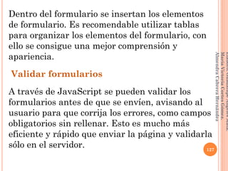 Dentro del formulario se insertan los elementos
de formulario. Es recomendable utilizar tablas
para organizar los elementos del formulario, con
ello se consigue una mejor comprensión y
apariencia.
Validar formularios
A través de JavaScript se pueden validar los
formularios antes de que se envíen, avisando al
usuario para que corrija los errores, como campos
obligatorios sin rellenar. Esto es mucho más
eficiente y rápido que enviar la página y validarla
sólo en el servidor. 127
Elaboró:GuadalupeAngelesMata.
MaríaVictoriaCortesGómez.
AlmendraCabreraHernández
 