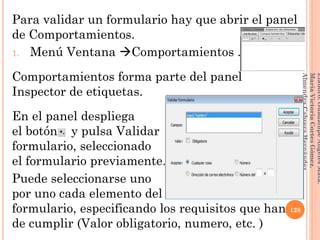 Para validar un formulario hay que abrir el panel
de Comportamientos.
1. Menú Ventana Comportamientos .
Comportamientos forma parte del panel
Inspector de etiquetas.
En el panel despliega
el botón y pulsa Validar
formulario, seleccionado
el formulario previamente.
Puede seleccionarse uno
por uno cada elemento del
formulario, especificando los requisitos que han
de cumplir (Valor obligatorio, numero, etc. )
128
Elaboró:GuadalupeAngelesMata.
MaríaVictoriaCortesGómez.
AlmendraCabreraHernández
 
