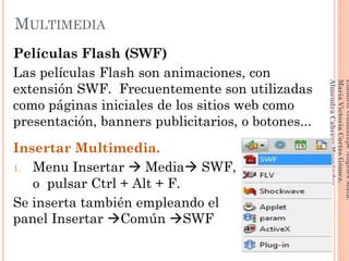 Películas Flash (SWF)
Las películas Flash son animaciones, con
extensión SWF. Frecuentemente son utilizadas
como páginas iniciales de los sitios web como
presentación, banners publicitarios, o botones...
Insertar Multimedia.
1. Menu Insertar  Media SWF,
o pulsar Ctrl + Alt + F.
Se inserta también empleando el
panel Insertar Común SWF
129
Elaboró:GuadalupeAngelesMata.
MaríaVictoriaCortesGómez.
AlmendraCabreraHernández
MULTIMEDIA
 