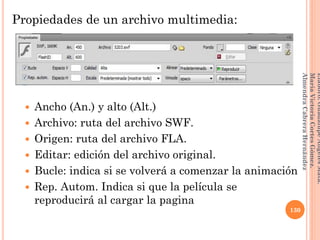 Propiedades de un archivo multimedia:
 Ancho (An.) y alto (Alt.)
 Archivo: ruta del archivo SWF.
 Origen: ruta del archivo FLA.
 Editar: edición del archivo original.
 Bucle: indica si se volverá a comenzar la animación
 Rep. Autom. Indica si que la película se
reproducirá al cargar la pagina
130
Elaboró:GuadalupeAngelesMata.
MaríaVictoriaCortesGómez.
AlmendraCabreraHernández
 