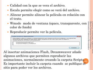  Calidad con la que se vera el archivo.
 Escala permite elegir como se verá del archivo.
 Alinear permite alinear la película en relación con
el texto.
 Wmode modo de ventana (opaco, transparente, con
color de fondo)
 Reproducir permite ver la película.
Al insertar animaciones Flash, Dreamweaver añade
algunos archivos que permiten reproducir las
animaciones, normalmente creando la carpeta Scripts.
Es importante incluir la carpeta cuando se publique el
sitio para poder ver los archivos.
131
Elaboró:GuadalupeAngelesMata.
MaríaVictoriaCortesGómez.
AlmendraCabreraHernández
 