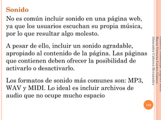 Sonido
No es común incluir sonido en una página web,
ya que los usuarios escuchan su propia música,
por lo que resultar algo molesto.
A pesar de ello, incluir un sonido agradable,
apropiado al contenido de la página. Las páginas
que contienen deben ofrecer la posibilidad de
activarlo o desactivarlo.
Los formatos de sonido más comunes son: MP3,
WAV y MIDI. Lo ideal es incluir archivos de
audio que no ocupe mucho espacio
132
Elaboró:GuadalupeAngelesMata.
MaríaVictoriaCortesGómez.
AlmendraCabreraHernández
 