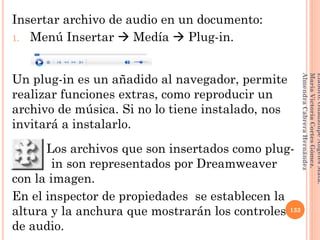 Insertar archivo de audio en un documento:
1. Menú Insertar  Medía  Plug-in.
Un plug-in es un añadido al navegador, permite
realizar funciones extras, como reproducir un
archivo de música. Si no lo tiene instalado, nos
invitará a instalarlo.
Los archivos que son insertados como plug-
llllllllllin son representados por Dreamweaver
con la imagen.
En el inspector de propiedades se establecen la
altura y la anchura que mostrarán los controles
de audio.
133
Elaboró:GuadalupeAngelesMata.
MaríaVictoriaCortesGómez.
AlmendraCabreraHernández
 