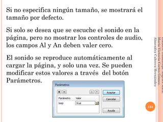 Si no especifica ningún tamaño, se mostrará el
tamaño por defecto.
Si solo se desea que se escuche el sonido en la
página, pero no mostrar los controles de audio,
los campos Al y An deben valer cero.
El sonido se reproduce automáticamente al
cargar la página, y solo una vez. Se pueden
modificar estos valores a través del botón
Parámetros.
134
Elaboró:GuadalupeAngelesMata.
MaríaVictoriaCortesGómez.
AlmendraCabreraHernández
 
