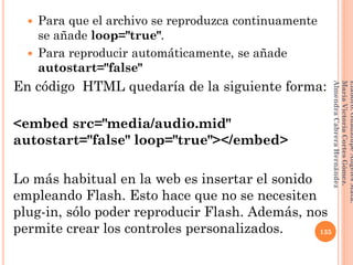  Para que el archivo se reproduzca continuamente
se añade loop="true".
 Para reproducir automáticamente, se añade
autostart="false"
En código HTML quedaría de la siguiente forma:
<embed src="media/audio.mid"
autostart="false" loop="true"></embed>
Lo más habitual en la web es insertar el sonido
empleando Flash. Esto hace que no se necesiten
plug-in, sólo poder reproducir Flash. Además, nos
permite crear los controles personalizados. 135
Elaboró:GuadalupeAngelesMata.
MaríaVictoriaCortesGómez.
AlmendraCabreraHernández
 