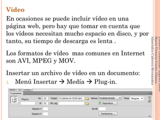 Vídeo
En ocasiones se puede incluir vídeo en una
página web, pero hay que tomar en cuenta que
los vídeos necesitan mucho espacio en disco, y por
tanto, su tiempo de descarga es lenta .
Los formatos de vídeo mas comunes en Internet
son AVI, MPEG y MOV.
Insertar un archivo de vídeo en un documento:
1. Menú Insertar  Medía  Plug-in.
136
Elaboró:GuadalupeAngelesMata.
MaríaVictoriaCortesGómez.
AlmendraCabreraHernández
 