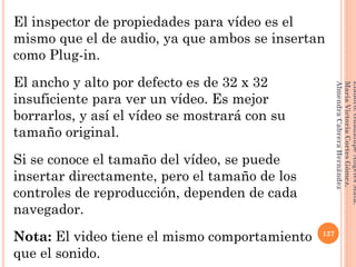 El inspector de propiedades para vídeo es el
mismo que el de audio, ya que ambos se insertan
como Plug-in.
El ancho y alto por defecto es de 32 x 32
insuficiente para ver un vídeo. Es mejor
borrarlos, y así el vídeo se mostrará con su
tamaño original.
Si se conoce el tamaño del vídeo, se puede
insertar directamente, pero el tamaño de los
controles de reproducción, dependen de cada
navegador.
Nota: El video tiene el mismo comportamiento
que el sonido.
137
Elaboró:GuadalupeAngelesMata.
MaríaVictoriaCortesGómez.
AlmendraCabreraHernández
 